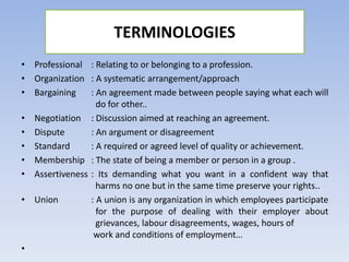 TERMINOLOGIES
• Professional : Relating to or belonging to a profession.
• Organization : A systematic arrangement/approach
• Bargaining : An agreement made between people saying what each will
do for other..
• Negotiation : Discussion aimed at reaching an agreement.
• Dispute : An argument or disagreement
• Standard : A required or agreed level of quality or achievement.
• Membership : The state of being a member or person in a group .
• Assertiveness : Its demanding what you want in a confident way that
harms no one but in the same time preserve your rights..
• Union : A union is any organization in which employees participate
for the purpose of dealing with their employer about
grievances, labour disagreements, wages, hours of
work and conditions of employment…
•
 