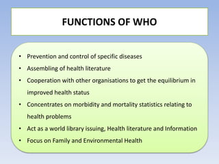 FUNCTIONS OF WHO
• Prevention and control of specific diseases
• Assembling of health literature
• Cooperation with other organisations to get the equilibrium in
improved health status
• Concentrates on morbidity and mortality statistics relating to
health problems
• Act as a world library issuing, Health literature and Information
• Focus on Family and Environmental Health
 