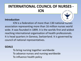 INTERNATIONAL COUNCIL OF NURSES -
ICN
Introduction
ICN is a federation of more than 130 national nurses
association representing more than 16 million nurses world
wide. It was founded in 1899. it is the worlds first and widest
reaching international organisation of health professionals.
It is head quarters in Geneva, Switzerland. It is governed by
council of national representatives.
GOALS
To bring nursing together worldwide
To advance nurses and nursing worldwide
To influence health policy
 