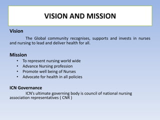 Vision
The Global community recognises, supports and invests in nurses
and nursing to lead and deliver health for all.
Mission
• To represent nursing world wide
• Advance Nursing profession
• Promote well being of Nurses
• Advocate for health in all policies
ICN Governance
ICN’s ultimate governing body is council of national nursing
association representatives ( CNR )
VISION AND MISSION
 