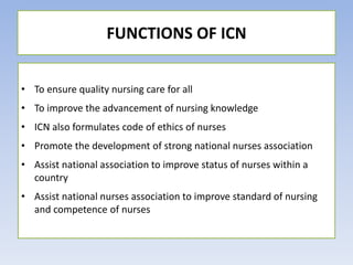 • To ensure quality nursing care for all
• To improve the advancement of nursing knowledge
• ICN also formulates code of ethics of nurses
• Promote the development of strong national nurses association
• Assist national association to improve status of nurses within a
country
• Assist national nurses association to improve standard of nursing
and competence of nurses
FUNCTIONS OF ICN
 