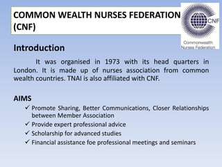 Introduction
It was organised in 1973 with its head quarters in
London. It is made up of nurses association from common
wealth countries. TNAI is also affiliated with CNF.
AIMS
 Promote Sharing, Better Communications, Closer Relationships
between Member Association
 Provide expert professional advice
 Scholarship for advanced studies
 Financial assistance foe professional meetings and seminars
COMMON WEALTH NURSES FEDERATION
(CNF)
 