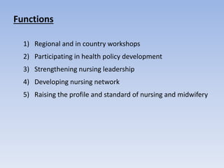 Functions
1) Regional and in country workshops
2) Participating in health policy development
3) Strengthening nursing leadership
4) Developing nursing network
5) Raising the profile and standard of nursing and midwifery
 