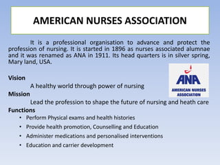 It is a professional organisation to advance and protect the
profession of nursing. It is started in 1896 as nurses associated alumnae
and it was renamed as ANA in 1911. Its head quarters is in silver spring,
Mary land, USA.
Vision
A healthy world through power of nursing
Mission
Lead the profession to shape the future of nursing and heath care
Functions
• Perform Physical exams and health histories
• Provide health promotion, Counselling and Education
• Administer medications and personalised interventions
• Education and carrier development
AMERICAN NURSES ASSOCIATION
 