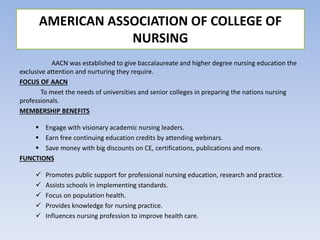 AACN was established to give baccalaureate and higher degree nursing education the
exclusive attention and nurturing they require.
FOCUS OF AACN
To meet the needs of universities and senior colleges in preparing the nations nursing
professionals.
MEMBERSHIP BENEFITS
 Engage with visionary academic nursing leaders.
 Earn free continuing education credits by attending webinars.
 Save money with big discounts on CE, certifications, publications and more.
FUNCTIONS
 Promotes public support for professional nursing education, research and practice.
 Assists schools in implementing standards.
 Focus on population health.
 Provides knowledge for nursing practice.
 Influences nursing profession to improve health care.
AMERICAN ASSOCIATION OF COLLEGE OF
NURSING
 