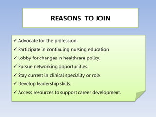  Advocate for the profession
 Participate in continuing nursing education
 Lobby for changes in healthcare policy.
 Pursue networking opportunities.
 Stay current in clinical speciality or role
 Develop leadership skills.
 Access resources to support career development.
REASONS TO JOIN
 