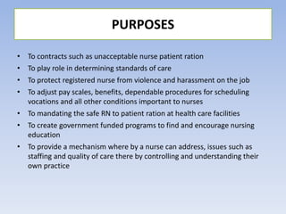 • To contracts such as unacceptable nurse patient ration
• To play role in determining standards of care
• To protect registered nurse from violence and harassment on the job
• To adjust pay scales, benefits, dependable procedures for scheduling
vocations and all other conditions important to nurses
• To mandating the safe RN to patient ration at health care facilities
• To create government funded programs to find and encourage nursing
education
• To provide a mechanism where by a nurse can address, issues such as
staffing and quality of care there by controlling and understanding their
own practice
PURPOSES
 