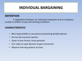 DEFINITION
A negotiation between an individual employees and an employer,
usually in relation to pay and working conditions
CHARACTERISTICS
• Best responsibility in one person preventing divided opinion
• Do not ask everyone opinion
• Easier to less formal, more personal
• Can make on spot decision to gain concession
• Requires learning aspects of cases
INDIVIDUAL BARGAINING
 