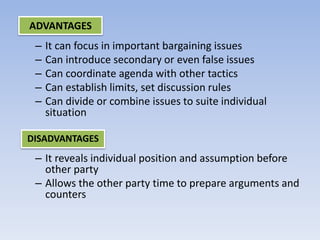 – It can focus in important bargaining issues
– Can introduce secondary or even false issues
– Can coordinate agenda with other tactics
– Can establish limits, set discussion rules
– Can divide or combine issues to suite individual
situation
– It reveals individual position and assumption before
other party
– Allows the other party time to prepare arguments and
counters
ADVANTAGES
DISADVANTAGES
 