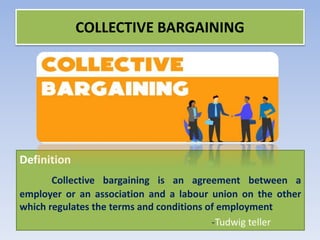 Definition
Collective bargaining is an agreement between a
employer or an association and a labour union on the other
which regulates the terms and conditions of employment
-Tudwig teller
COLLECTIVE BARGAINING
 