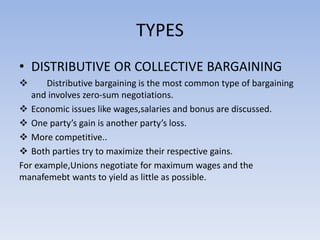 TYPES
• DISTRIBUTIVE OR COLLECTIVE BARGAINING
 Distributive bargaining is the most common type of bargaining
and involves zero-sum negotiations.
 Economic issues like wages,salaries and bonus are discussed.
 One party’s gain is another party’s loss.
 More competitive..
 Both parties try to maximize their respective gains.
For example,Unions negotiate for maximum wages and the
manafemebt wants to yield as little as possible.
 