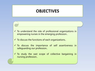  To understand the role of professional organizations in
empowering nurses in the emerging profession..
 To discuss the functions of each organizations..
 To discuss the importance of self assertiveness in
safeguarding our profession..
 To study the vast scope of collective bargaining in
nursing profession..
OBJECTIVES
 