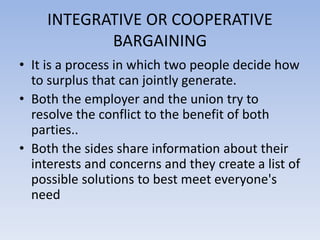 INTEGRATIVE OR COOPERATIVE
BARGAINING
• It is a process in which two people decide how
to surplus that can jointly generate.
• Both the employer and the union try to
resolve the conflict to the benefit of both
parties..
• Both the sides share information about their
interests and concerns and they create a list of
possible solutions to best meet everyone's
need
 