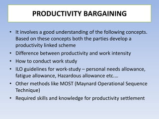 • It involves a good understanding of the following concepts.
Based on these concepts both the parties develop a
productivity linked scheme
• Difference between productivity and work intensity
• How to conduct work study
• ILO guidelines for work-study – personal needs allowance,
fatigue allowance, Hazardous allowance etc.…
• Other methods like MOST (Maynard Operational Sequence
Technique)
• Required skills and knowledge for productivity settlement
PRODUCTIVITY BARGAINING
 