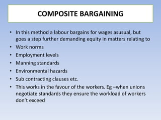 • In this method a labour bargains for wages asusual, but
goes a step further demanding equity in matters relating to
• Work norms
• Employment levels
• Manning standards
• Environmental hazards
• Sub contracting clauses etc.
• This works in the favour of the workers. Eg –when unions
negotiate standards they ensure the workload of workers
don’t exceed
COMPOSITE BARGAINING
 