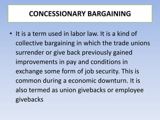 • It is a term used in labor law. It is a kind of
collective bargaining in which the trade unions
surrender or give back previously gained
improvements in pay and conditions in
exchange some form of job security. This is
common during a economic downturn. It is
also termed as union givebacks or employee
givebacks
CONCESSIONARY BARGAINING
 