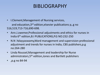 BIBLIOGRAPHY
• I.Clement,Management of Nursing services,
and education,3rd edition,elsevier publications p,.g no
516,519,713-716,690-698.
• Ann.J.zwemer,Professional adjustments and ethics for nurses in
India 6th edition,B.I PUBLICATIONS,P.G NO:232-250
• N.N .Yalayyaswamy,Ward management and supervision professional
adjustment and trends for nurses in India, CBS publishers,p.g
no:264-280
• Linda Roussel,Management and leadership for Nurse
administrators,5th edition,Jones and Bartlett publishers
• ,p.g no 84-94
 