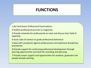 FUNCTIONS
1.Set And Assess Professional Examinations.
2.Publish professional journals or magazines
3.Provide networks for professionals to meet and discuss their field of
expertise.
4.Issue code of conduct to guide professional behaviour.
5.Deal with complaints against professionals and implement disciplinary
procedures.
6.Provide support for continuing professional development through
learning opportunities and tools for recording and planning.
7.Provide career support and opportunities for students, graduates and
people already working.
 