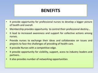 • It provide opportunity for professional nurses to develop a bigger picture
of health and overall.
• Membership provides opportunity to control their professional destiny…
• It lead to increased awareness and support for collective actions among
nurses.
• Provide nurses to exchange their ideas and collaborates on issues and
projects to face the challenges of providing of health care.
• It provide Nurses with a competitive edge.
• It provide opportunity for visibility, support, acess to industry leaders and
partners..
• It also provides number of networking opportunities
BENEFITS
 
