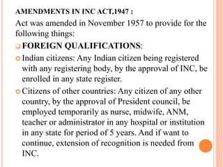AMENDMENTS IN INC ACT,1947 :
Act was amended in November 1957 to provide for the
following things:
 FOREIGN QUALIFICATIONS:
 Indian citizens: Any Indian citizen being registered
with any registering body, by the approval of INC, be
enrolled in any state register.
 Citizens of other countries: Any citizen of any other
country, by the approval of President council, be
employed temporarily as nurse, midwife, ANM,
teacher or administrator in any hospital or institution
in any state for period of 5 years. And if want to
continue, extension of recognition is needed from
INC.
 