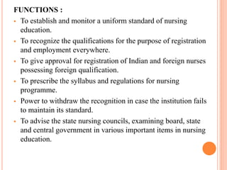 FUNCTIONS :
 To establish and monitor a uniform standard of nursing
education.
 To recognize the qualifications for the purpose of registration
and employment everywhere.
 To give approval for registration of Indian and foreign nurses
possessing foreign qualification.
 To prescribe the syllabus and regulations for nursing
programme.
 Power to withdraw the recognition in case the institution fails
to maintain its standard.
 To advise the state nursing councils, examining board, state
and central government in various important items in nursing
education.
 