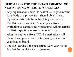 GUIDELINES FOR THE ESTABLISHMENT OF
NEW NURSING SCHOOLS / COLLEGES:
 Any organization under the central, state government,
local body or a private trust should obtain the no
objection certificate from the state government.
 The INC on the receipt of the proposal from the
institution to start nursing programme, will undertake
the first inspection to assess the suitability.
 After the approval from INC, the institution shall
obtain the approval from state nursing council and
examination board.
 The INC conducts the inspection every year till the
first batch completes the programme.
 