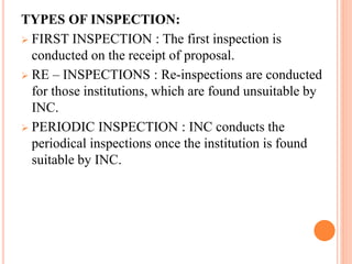 TYPES OF INSPECTION:
 FIRST INSPECTION : The first inspection is
conducted on the receipt of proposal.
 RE – INSPECTIONS : Re-inspections are conducted
for those institutions, which are found unsuitable by
INC.
 PERIODIC INSPECTION : INC conducts the
periodical inspections once the institution is found
suitable by INC.
 