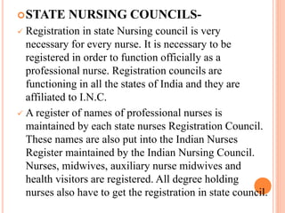 STATE NURSING COUNCILS-
 Registration in state Nursing council is very
necessary for every nurse. It is necessary to be
registered in order to function officially as a
professional nurse. Registration councils are
functioning in all the states of India and they are
affiliated to I.N.C.
 A register of names of professional nurses is
maintained by each state nurses Registration Council.
These names are also put into the Indian Nurses
Register maintained by the Indian Nursing Council.
Nurses, midwives, auxiliary nurse midwives and
health visitors are registered. All degree holding
nurses also have to get the registration in state council.
 