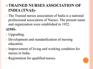 TRAINED NURSES ASSOCIATION OF
INDIA (TNAI)-
 The Trained nurses association of India is a national
professional association of Nurses. The present name
and organization were established in 1922.
AIMS-
 Upgrading.
 Development and standardization of nursing
education.
 Improvement of living and working condition for
nurses in India.
 Registration for qualified nurses.
 