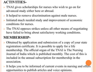 ACTIVITIES-
 TNAI gives scholarships for nurses who wish to go on for
advanced study either here or abroad.
 It helped to remove discrimination against male nurses.
 Initiated much needed study and improvement of economic
conditions for nurses.
 The TNAI opposes strikes unless all other means of negotiating
have failed to bring about satisfactory working conditions.
MEMBERSHIP-
 Obtained by application and submission of a copy of your state
registration certificate. It is possible to apply for a life
membership. The official organ of the TNAI is The Nursing
Journal of India which is published monthly. The cost of this is
included in the annual subscription for membership in the
association.
 It helps you to be informed of current events in nursing and offers
opportunities to publish articles and voice opinions.
 