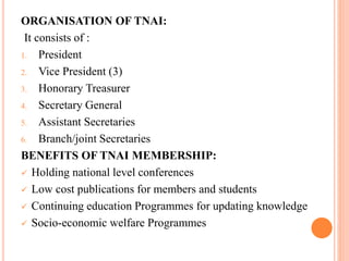 ORGANISATION OF TNAI:
It consists of :
1. President
2. Vice President (3)
3. Honorary Treasurer
4. Secretary General
5. Assistant Secretaries
6. Branch/joint Secretaries
BENEFITS OF TNAI MEMBERSHIP:
 Holding national level conferences
 Low cost publications for members and students
 Continuing education Programmes for updating knowledge
 Socio-economic welfare Programmes
 