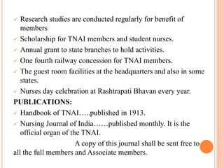  Research studies are conducted regularly for benefit of
members
 Scholarship for TNAI members and student nurses.
 Annual grant to state branches to hold activities.
 One fourth railway concession for TNAI members.
 The guest room facilities at the headquarters and also in some
states.
 Nurses day celebration at Rashtrapati Bhavan every year.
PUBLICATIONS:
 Handbook of TNAI…..published in 1913.
 Nursing Journal of India……published monthly. It is the
official organ of the TNAI.
A copy of this journal shall be sent free to
all the full members and Associate members.
 