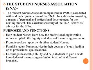 THE STUDENT NURSES ASSOCIATION
(SNA)-
 The Student Nurses Association organized in 1920, is associated
with and under jurisdiction of the TNAI. In addition to providing
a means of personal and professional development for the
nursing student. The assistant secretary of the TNAI serves as
advisor for the SNA.
PURPOSES AND FUNCTIONS-
 Help student Nurses learn how the professional organization
serves to uphold the dignity and ideals of the nursing profession.
 Promote a close rapport with other student Nurses.
 Furnish student Nurses advice in their courses of study leading
up to professional qualifications.
 Encourages leadership ability and help students to gain a wide
knowledge of the nursing profession in all of its different
branches.
 