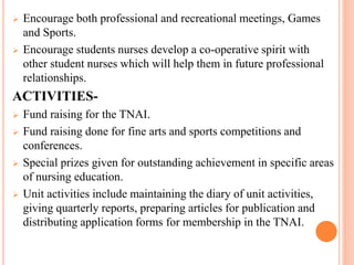  Encourage both professional and recreational meetings, Games
and Sports.
 Encourage students nurses develop a co-operative spirit with
other student nurses which will help them in future professional
relationships.
ACTIVITIES-
 Fund raising for the TNAI.
 Fund raising done for fine arts and sports competitions and
conferences.
 Special prizes given for outstanding achievement in specific areas
of nursing education.
 Unit activities include maintaining the diary of unit activities,
giving quarterly reports, preparing articles for publication and
distributing application forms for membership in the TNAI.
 