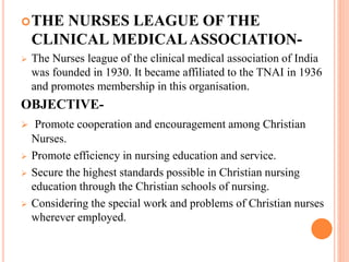 THE NURSES LEAGUE OF THE
CLINICAL MEDICALASSOCIATION-
 The Nurses league of the clinical medical association of India
was founded in 1930. It became affiliated to the TNAI in 1936
and promotes membership in this organisation.
OBJECTIVE-
 Promote cooperation and encouragement among Christian
Nurses.
 Promote efficiency in nursing education and service.
 Secure the highest standards possible in Christian nursing
education through the Christian schools of nursing.
 Considering the special work and problems of Christian nurses
wherever employed.
 