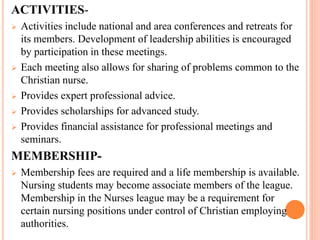 ACTIVITIES-
 Activities include national and area conferences and retreats for
its members. Development of leadership abilities is encouraged
by participation in these meetings.
 Each meeting also allows for sharing of problems common to the
Christian nurse.
 Provides expert professional advice.
 Provides scholarships for advanced study.
 Provides financial assistance for professional meetings and
seminars.
MEMBERSHIP-
 Membership fees are required and a life membership is available.
Nursing students may become associate members of the league.
Membership in the Nurses league may be a requirement for
certain nursing positions under control of Christian employing
authorities.
 