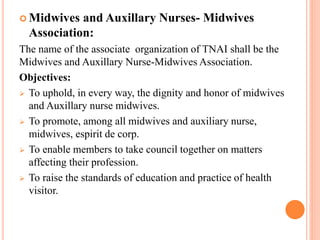  Midwives and Auxillary Nurses- Midwives
Association:
The name of the associate organization of TNAI shall be the
Midwives and Auxillary Nurse-Midwives Association.
Objectives:
 To uphold, in every way, the dignity and honor of midwives
and Auxillary nurse midwives.
 To promote, among all midwives and auxiliary nurse,
midwives, espirit de corp.
 To enable members to take council together on matters
affecting their profession.
 To raise the standards of education and practice of health
visitor.
 