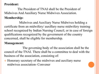 President:
The President of TNAI shall be the President of
Midwives And Auxiliary Nurse Midwives Association.
Membership:
Midwives and Auxiliary Nurse Midwives holding a
certificate from an midwifery/ auxillary nurse midwifery training
school recognized by Indian Nursing Council, or in case of foreign
qualifications recognized by the government of the country
concerned, shall be eligible for membership.
Management:
The governing body of the association shall be the
council of the TNAI. There shall be a committee to deal with the
business of the association, consisting of:
 Honorary secretary of the midwives and auxiliary nurse
midwives association- Convener
 