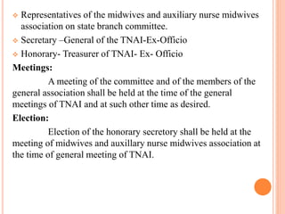  Representatives of the midwives and auxiliary nurse midwives
association on state branch committee.
 Secretary –General of the TNAI-Ex-Officio
 Honorary- Treasurer of TNAI- Ex- Officio
Meetings:
A meeting of the committee and of the members of the
general association shall be held at the time of the general
meetings of TNAI and at such other time as desired.
Election:
Election of the honorary secretory shall be held at the
meeting of midwives and auxillary nurse midwives association at
the time of general meeting of TNAI.
 