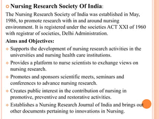  Nursing Research Society Of India:
The Nursing Research Society of India was established in May,
1986, to promote research with in and around nursing
environment. It is registered under the societies ACT XXI of 1960
with registrar of societies, Delhi Administration.
Aims and Objectives:
 Supports the development of nursing research activities in the
universities and nursing health care institutions.
 Provides a platform to nurse scientists to exchange views on
nursing research.
 Promotes and sponsors scientific meets, seminars and
conferences to advance nursing research.
 Creates public interest in the contribution of nursing in
promotive, preventive and restorative activities.
 Establishes a Nursing Research Journal of India and brings out
other documents pertaining to innovations in Nursing.
 