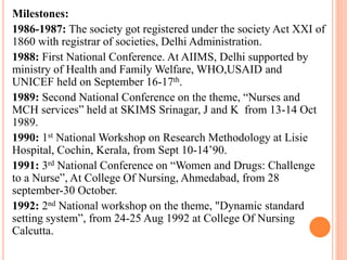 Milestones:
1986-1987: The society got registered under the society Act XXI of
1860 with registrar of societies, Delhi Administration.
1988: First National Conference. At AIIMS, Delhi supported by
ministry of Health and Family Welfare, WHO,USAID and
UNICEF held on September 16-17th.
1989: Second National Conference on the theme, “Nurses and
MCH services” held at SKIMS Srinagar, J and K from 13-14 Oct
1989.
1990: 1st National Workshop on Research Methodology at Lisie
Hospital, Cochin, Kerala, from Sept 10-14’90.
1991: 3rd National Conference on “Women and Drugs: Challenge
to a Nurse”, At College Of Nursing, Ahmedabad, from 28
september-30 October.
1992: 2nd National workshop on the theme, "Dynamic standard
setting system”, from 24-25 Aug 1992 at College Of Nursing
Calcutta.
 