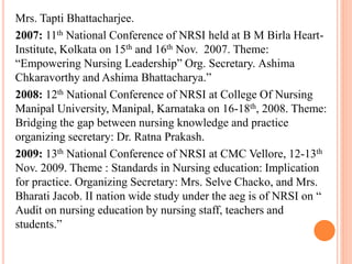 Mrs. Tapti Bhattacharjee.
2007: 11th National Conference of NRSI held at B M Birla Heart-
Institute, Kolkata on 15th and 16th Nov. 2007. Theme:
“Empowering Nursing Leadership” Org. Secretary. Ashima
Chkaravorthy and Ashima Bhattacharya.”
2008: 12th National Conference of NRSI at College Of Nursing
Manipal University, Manipal, Karnataka on 16-18th, 2008. Theme:
Bridging the gap between nursing knowledge and practice
organizing secretary: Dr. Ratna Prakash.
2009: 13th National Conference of NRSI at CMC Vellore, 12-13th
Nov. 2009. Theme : Standards in Nursing education: Implication
for practice. Organizing Secretary: Mrs. Selve Chacko, and Mrs.
Bharati Jacob. II nation wide study under the aeg is of NRSI on “
Audit on nursing education by nursing staff, teachers and
students.”
 