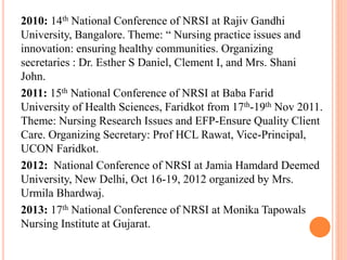 2010: 14th National Conference of NRSI at Rajiv Gandhi
University, Bangalore. Theme: “ Nursing practice issues and
innovation: ensuring healthy communities. Organizing
secretaries : Dr. Esther S Daniel, Clement I, and Mrs. Shani
John.
2011: 15th National Conference of NRSI at Baba Farid
University of Health Sciences, Faridkot from 17th-19th Nov 2011.
Theme: Nursing Research Issues and EFP-Ensure Quality Client
Care. Organizing Secretary: Prof HCL Rawat, Vice-Principal,
UCON Faridkot.
2012: National Conference of NRSI at Jamia Hamdard Deemed
University, New Delhi, Oct 16-19, 2012 organized by Mrs.
Urmila Bhardwaj.
2013: 17th National Conference of NRSI at Monika Tapowals
Nursing Institute at Gujarat.
 