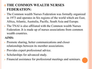  THE COMMON WEALTH NURSES
FEDERATION:
 The Common wealth Nurses Federation was formally organized
in 1973 and operates in Six regions of the world which are East,
Africa, Atlantic, Australia, Pacific, South Asia and Europe.
 The TNAI is also affiliated with the Common wealth Nurses
Federation .It is made up of nurses associations from common
wealth countries.
AIMS:
 Promote sharing, better communications and closer
relationships between its member associations.
 Provides expert professional advice.
 Scholarships for advanced study.
 Financial assistance for professional meetings and seminars.
 