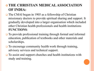  THE CHRISTIAN MEDICALASSOCIATION
OF INDIA:
 The CMAI began in 1905 as a fellowship of Christian
missionary doctors to provide spiritual sharing and support. It
gradually developed into a larger organisation which included
other Christian health professionals and health institutions
FUNCTIONS:
 To provide professional training through formal and informal
education, publication of textbooks and other materials and
scholarships.
 To encourage community health work through training,
advisory services and technical support.
 To assist and support churches and health institutions with
study and training.
 