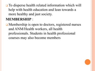  To disperse health related information which will
help with health education and lean towards a
more healthy and just society.
MEMBERSHIP :
 Membership is open to doctors, registered nurses
and ANM/Health workers, all health
professionals. Students in health professional
courses may also become members
 