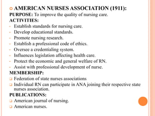  AMERICAN NURSES ASSOCIATION (1911):
PURPOSE: To improve the quality of nursing care.
ACTIVITIES:
• Establish standards for nursing care.
• Develop educational standards.
• Promote nursing research.
• Establish a professional code of ethics.
• Oversee a credentialing system.
• Influences legislation affecting health care.
• Protect the economic and general welfare of RN.
• Assist with professional development of nurse.
MEMBERSHIP:
 Federation of state nurses associations
 Individual RN can participate in ANA joining their respective state
nurses association.
PUBLICATIONS:
 American journal of nursing.
 American nurses.
 