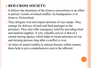  RED CROSS SOCIETY:
 It follows the directions of the Geneva conventions in an effort
to protect victims of armed conflict. Its headquarters is in
Geneva, Switzerland.
 They delegate visit and inspect prisoner of war camps. They
arrange for delivery of mail and food packages to the
prisoners. They also offer emergency relief by providing food
and medical supplies. A very valuable service is that of a
central tracing agency which helps to locate prisoners of war
and missing persons long after a conflict is over.
 At times of armed conflict or natural disaster within country
these help to give comprehensive care to the affected.
 