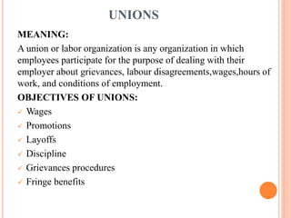 UNIONS
MEANING:
A union or labor organization is any organization in which
employees participate for the purpose of dealing with their
employer about grievances, labour disagreements,wages,hours of
work, and conditions of employment.
OBJECTIVES OF UNIONS:
 Wages
 Promotions
 Layoffs
 Discipline
 Grievances procedures
 Fringe benefits
 