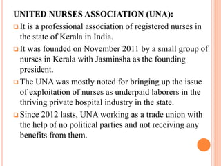 UNITED NURSES ASSOCIATION (UNA):
 It is a professional association of registered nurses in
the state of Kerala in India.
 It was founded on November 2011 by a small group of
nurses in Kerala with Jasminsha as the founding
president.
 The UNA was mostly noted for bringing up the issue
of exploitation of nurses as underpaid laborers in the
thriving private hospital industry in the state.
 Since 2012 lasts, UNA working as a trade union with
the help of no political parties and not receiving any
benefits from them.
 